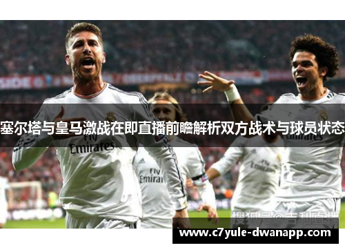 塞尔塔与皇马激战在即直播前瞻解析双方战术与球员状态